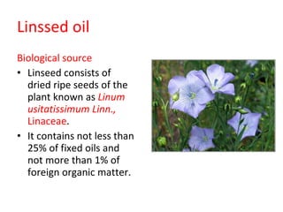 Linssed oil Biological source Linseed consists of dried ripe seeds of the plant known as  Linum usitatissimum Linn.,  Linaceae . It contains not less than 25% of fixed oils and not more than 1% of foreign organic matter. 