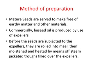 Method of preparation Mature Seeds are served to make free of earthy matter and other materials. Commercially, linseed oil is produced by use of expellers. Before the seeds are subjected to the expellers, they are rolled into meal, then moistened and heated by means off steam jacketed troughs filled over the expellers. 