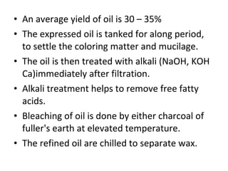 An average yield of oil is 30 – 35% The expressed oil is tanked for along period, to settle the coloring matter and mucilage. The oil is then treated with alkali (NaOH, KOH Ca)immediately after filtration. Alkali treatment helps to remove free fatty acids. Bleaching of oil is done by either charcoal of fuller's earth at elevated temperature. The refined oil are chilled to separate wax. 