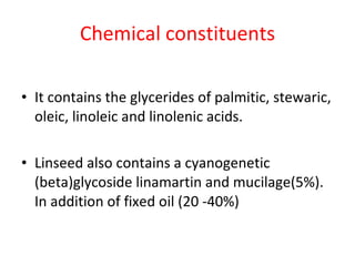 Chemical constituents It contains the glycerides of palmitic, stewaric, oleic, linoleic and linolenic acids. Linseed also contains a cyanogenetic (beta)glycoside linamartin and mucilage(5%). In addition of fixed oil (20 -40%) 