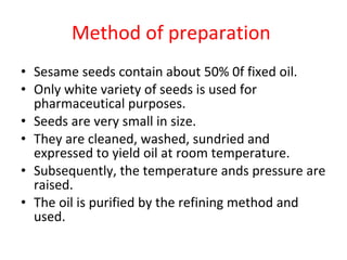Method of preparation  Sesame seeds contain about 50% 0f fixed oil. Only white variety of seeds is used for pharmaceutical purposes. Seeds are very small in size. They are cleaned, washed, sundried and expressed to yield oil at room temperature. Subsequently, the temperature ands pressure are raised. The oil is purified by the refining method and used. 