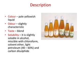 Description Colour  – pale yellowish liquid Odour  – slightly characteristic Taste  – blend Solubility  – it is slightly soluble in alcohol, miscible with chloroform, solvent ether, light petroleum (40 – 60%) and carbon disulphide 