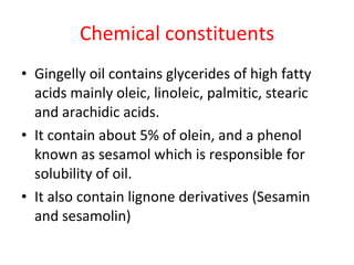 Chemical constituents Gingelly oil contains glycerides of high fatty acids mainly oleic, linoleic, palmitic, stearic and arachidic acids. It contain about 5% of olein, and a phenol known as sesamol which is responsible for solubility of oil. It also contain lignone derivatives (Sesamin and sesamolin) 