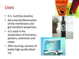 Uses It is  nutritive,laxative, demulcent(inflammation of the membrane) and got emollient properties. It is used in the preparation of liniments, plasters, ointments and soaps. After burning, sesame oil yields high quality black ink. 