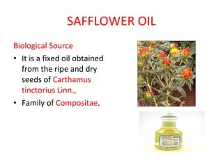 SAFFLOWER OIL Biological Source It is a fixed oil obtained from the ripe and dry seeds of  Carthamus tinctorius Linn.,  Family of  Compositae . 