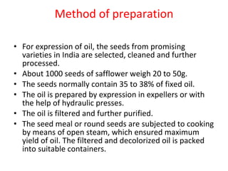 Method of preparation For expression of oil, the seeds from promising varieties in India are selected, cleaned and further processed. About 1000 seeds of safflower weigh 20 to 50g. The seeds normally contain 35 to 38% of fixed oil. The oil is prepared by expression in expellers or with the help of hydraulic presses. The oil is filtered and further purified. The seed meal or round seeds are subjected to cooking by means of open steam, which ensured maximum yield of oil. The filtered and decolorized oil is packed into suitable containers. 