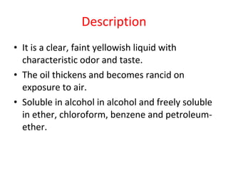 Description It is a clear, faint yellowish liquid with characteristic odor and taste.  The oil thickens and becomes rancid on exposure to air. Soluble in alcohol in alcohol and freely soluble in ether, chloroform, benzene and petroleum-ether. 