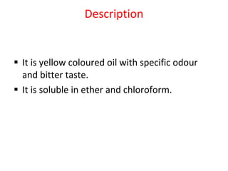 Description It is yellow coloured oil with specific odour and bitter taste.  It is soluble in ether and chloroform. 