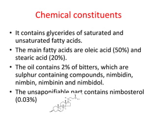 Chemical constituents It contains glycerides of saturated and unsaturated fatty acids. The main fatty acids are oleic acid (50%) and stearic acid (20%). The oil contains 2% of bitters, which are sulphur containing compounds, nimbidin, nimbin, nimbinin and nimbidol. The unsaponifiable part contains nimbosterol (0.03%) 