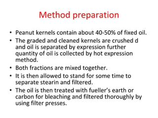 Method preparation Peanut kernels contain about 40-50% of fixed oil.  The graded and cleaned kernels are crushed d  and oil is separated by expression further quantity of oil is collected by hot expression method.  Both fractions are mixed together.  It is then allowed to stand for some time to separate stearin   and filtered.  The oil is then treated with fueller’s earth or carbon for bleaching and filtered thoroughly by using filter presses. 