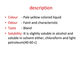description Colour - Pale yellow colored liquid Odour  - Faint and characteristic Taste - Bland  Solubility  -It is slightly soluble in alcohol and soluble in solvent either, chloroform and light petroleum(40-60 c) 