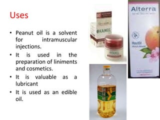 Uses Peanut oil is a solvent for intramuscular injections. It is used in the preparation of liniments and cosmetics. It is valuable as a lubricant It is used as an edible oil. 