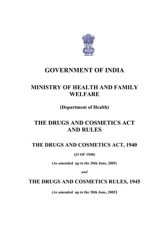 i
GOVERNMENT OF INDIA
MINISTRY OF HEALTH AND FAMILY
WELFARE
(Department of Health)
THE DRUGS AND COSMETICS ACT
AND RULES
THE DRUGS AND COSMETICS ACT, 1940
(23 OF 1940)
(As amended up to the 30th June, 2005)
and
THE DRUGS AND COSMETICS RULES, 1945
(As amended up to the 30th June, 2005)
 