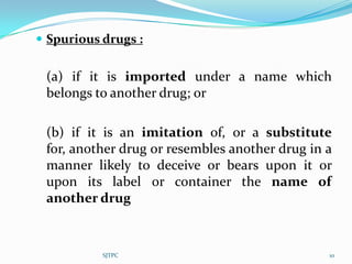  Spurious drugs :


 (a) if it is imported under a name which
 belongs to another drug; or

 (b) if it is an imitation of, or a substitute
 for, another drug or resembles another drug in a
 manner likely to deceive or bears upon it or
 upon its label or container the name of
 another drug



           SJTPC                                10
 