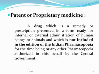  Patent or Proprietary medicine :

           A drug which is a remedy or
   prescription presented in a form ready for
   internal or external administration of human
   beings or animals and which is not included
   in the edition of the Indian Pharmacopoeia
   for the time being or any other Pharmacopoeia
   authorized in this behalf by the Central
   Government.


           SJTPC                               12
 
