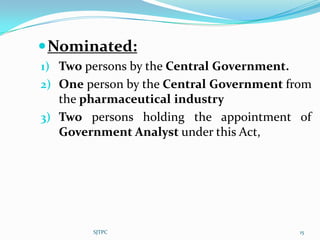  Nominated:
1) Two persons by the Central Government.
2) One person by the Central Government from
   the pharmaceutical industry
3) Two persons holding the appointment of
  Government Analyst under this Act,




        SJTPC                               15
 