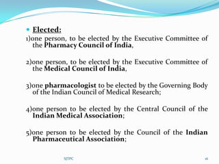  Elected:
1)one person, to be elected by the Executive Committee of
  the Pharmacy Council of India,

2)one person, to be elected by the Executive Committee of
  the Medical Council of India,

3)one pharmacologist to be elected by the Governing Body
  of the Indian Council of Medical Research;

4)one person to be elected by the Central Council of the
  Indian Medical Association;

5)one person to be elected by the Council of the Indian
  Pharmaceutical Association;

           SJTPC                                        16
 