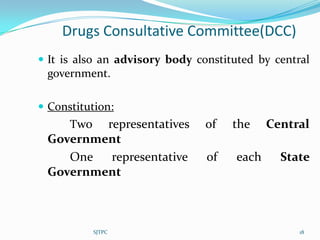 Drugs Consultative Committee(DCC)
 It is also an advisory body constituted by central
 government.

 Constitution:
      Tworepresentatives        of   the     Central
 Government
    One   representative        of    each     State
 Government



            SJTPC                                 18
 