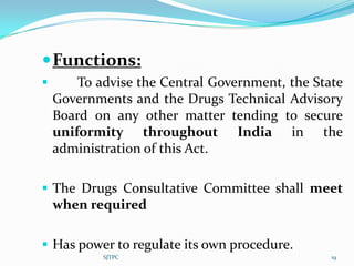  Functions:
       To advise the Central Government, the State
    Governments and the Drugs Technical Advisory
    Board on any other matter tending to secure
    uniformity throughout India in the
    administration of this Act.

 The Drugs Consultative Committee shall meet
  when required

 Has power to regulate its own procedure.
            SJTPC                                19
 