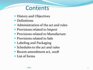 Contents
   History and Objectives
   Definitions
   Administration of the act and rules
   Provisions related to Import
   Provisions related to Manufacture
   Provisions related to Sale
   Labeling and Packaging
   Schedules to the act and rules
   Recent amendment act, 2008
   List of forms


           SJTPC                          2
 