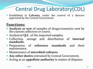 Central Drug Laboratory(CDL)
 Established in Calcutta, under the control of a director
    appointed by the Central Government.

Functions:
 Analysis or test of samples of drugs/cosmetics sent by
    the custom collectors or courts.
   Analytical Q.C. of the imported samples.
   Collection, storage and distribution of internal
    standards.
   Preparation of reference standards and their
    maintenance.
   Maintenance of microbial cultures.
   Any other duties entrusted by Central Government.
   Acting as an appellate authority in matter of disputes.

                  SJTPC                                       20
 