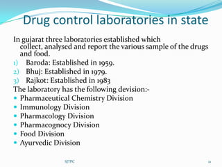 Drug control laboratories in state
In gujarat three laboratories established which
  collect, analysed and report the various sample of the drugs
  and food.
1) Baroda: Established in 1959.
2) Bhuj: Established in 1979.
3) Rajkot: Established in 1983
The laboratory has the following devision:-
 Pharmaceutical Chemistry Division
 Immunology Division
 Pharmacology Division
 Pharmacognocy Division
 Food Division
 Ayurvedic Division

                SJTPC                                        21
 