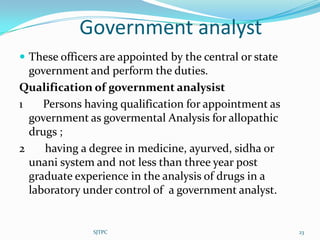 Government analyst
 These officers are appointed by the central or state
  government and perform the duties.
Qualification of government analysist
1    Persons having qualification for appointment as
  government as govermental Analysis for allopathic
  drugs ;
2    having a degree in medicine, ayurved, sidha or
  unani system and not less than three year post
  graduate experience in the analysis of drugs in a
  laboratory under control of a government analyst.


               SJTPC                                     23
 