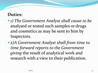 Duties:
 1) The Government Analyst shall cause to be
  analysed or tested such samples or drugs
  and cosmetics as may be sent to him by
  Inspectors.
 2)A Government Analyst shall from time to
  time forward reports to the Government
  giving the result of analytical work and
  research with a view to their publication.

           SJTPC                            24
 