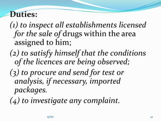 Duties:
(1) to inspect all establishments licensed
  for the sale of drugs within the area
  assigned to him;
(2) to satisfy himself that the conditions
  of the licences are being observed;
(3) to procure and send for test or
  analysis, if necessary, imported
  packages.
(4) to investigate any complaint.
           SJTPC                             26
 