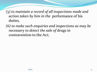 (5) to maintain a record of all inspections made and
  action taken by him in the performance of his
  duties,
(6) to make such enquiries and inspections as may be
  necessary to detect the sale of drugs in
  contravention to the Act;




             SJTPC                                 27
 