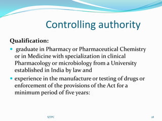 Controlling authority
Qualification:
 graduate in Pharmacy or Pharmaceutical Chemistry
  or in Medicine with specialization in clinical
  Pharmacology or microbiology from a University
  established in India by law and
 experience in the manufacture or testing of drugs or
  enforcement of the provisions of the Act for a
  minimum period of five years:



              SJTPC                                      28
 
