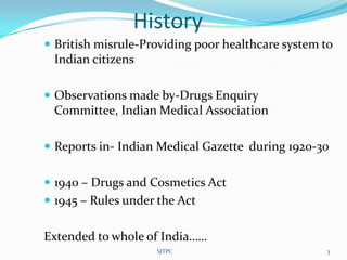 History
 British misrule-Providing poor healthcare system to
 Indian citizens

 Observations made by-Drugs Enquiry
 Committee, Indian Medical Association

 Reports in- Indian Medical Gazette during 1920-30


 1940 – Drugs and Cosmetics Act
 1945 – Rules under the Act


Extended to whole of India……
                    SJTPC                          3
 