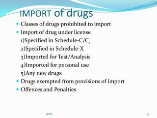IMPORT of drugs
 Classes of drugs prohibited to import
 Import of drug under license
  1)Specified in Schedule-C/C1
  2)Specified in Schedule-X
  3)Imported for Test/Analysis
  4)Imported for personal use
  5)Any new drugs
 Drugs exempted from provisions of import
 Offences and Penalties



            SJTPC                            33
 