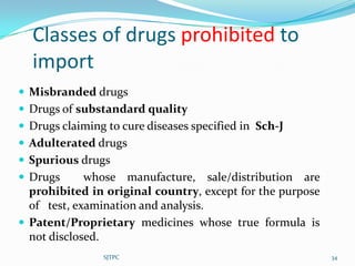 Classes of drugs prohibited to
  import
 Misbranded drugs
 Drugs of substandard quality
 Drugs claiming to cure diseases specified in Sch-J
 Adulterated drugs
 Spurious drugs
 Drugs      whose manufacture, sale/distribution are
  prohibited in original country, except for the purpose
  of test, examination and analysis.
 Patent/Proprietary medicines whose true formula is
  not disclosed.
                SJTPC                                      34
 