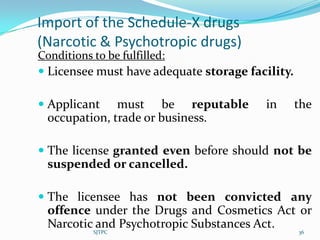Import of the Schedule-X drugs
(Narcotic & Psychotropic drugs)
Conditions to be fulfilled:
 Licensee must have adequate storage facility.

 Applicant must be reputable            in       the
  occupation, trade or business.

 The license granted even before should not be
  suspended or cancelled.

 The licensee has not been convicted any
  offence under the Drugs and Cosmetics Act or
  Narcotic and Psychotropic Substances Act.
          SJTPC                                   36
 