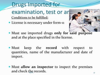 Drugs Imported for
  examination, test or analysis
 Conditions to be fulfilled:
 License is necessary under form-11


 Must use imported drugs only for said purpose
 and at the place specified in the license.

 Must   keep the record with respect to
 quantities, name of the manufacturer and date of
 import.

 Must allow an inspector to inspect the premises
 and check the records.
            SJTPC                                   37
 