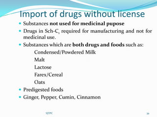 Import of drugs without license
 Substances not used for medicinal pupose
 Drugs in Sch-C1 required for manufacturing and not for
  medicinal use.
 Substances which are both drugs and foods such as:
      Condensed/Powdered Milk
      Malt
      Lactose
      Farex/Cereal
      Oats
 Predigested foods
 Ginger, Pepper, Cumin, Cinnamon


           SJTPC                                       39
 
