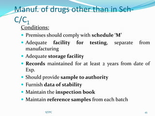 Manuf. of drugs other than in Sch-
C/C1
 Conditions:
  Premises should comply with schedule ‘M’
  Adequate      facility for testing, separate from
     manufacturing
    Adequate storage facility
    Records maintained for at least 2 years from date of
     Exp.
    Should provide sample to authority
    Furnish data of stability
    Maintain the inspection book
    Maintain reference samples from each batch

             SJTPC                                    45
 