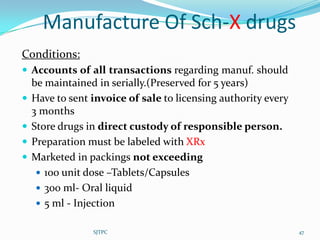 Manufacture Of Sch-X drugs
Conditions:
 Accounts of all transactions regarding manuf. should
    be maintained in serially.(Preserved for 5 years)
   Have to sent invoice of sale to licensing authority every
    3 months
   Store drugs in direct custody of responsible person.
   Preparation must be labeled with XRx
   Marketed in packings not exceeding
      100 unit dose –Tablets/Capsules
      300 ml- Oral liquid
      5 ml - Injection


                 SJTPC                                          47
 
