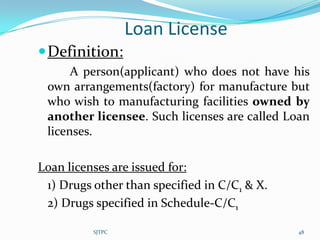 Loan License
 Definition:
      A person(applicant) who does not have his
 own arrangements(factory) for manufacture but
 who wish to manufacturing facilities owned by
 another licensee. Such licenses are called Loan
 licenses.

Loan licenses are issued for:
 1) Drugs other than specified in C/C1 & X.
 2) Drugs specified in Schedule-C/C1

          SJTPC                               48
 