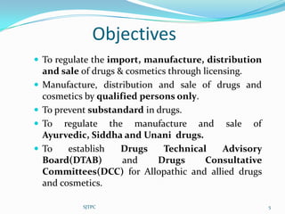 Objectives
 To regulate the import, manufacture, distribution
    and sale of drugs & cosmetics through licensing.
   Manufacture, distribution and sale of drugs and
    cosmetics by qualified persons only.
   To prevent substandard in drugs.
   To regulate the manufacture and sale of
    Ayurvedic, Siddha and Unani drugs.
   To    establish    Drugs    Technical      Advisory
    Board(DTAB)        and     Drugs       Consultative
    Committees(DCC) for Allopathic and allied drugs
    and cosmetics.

             SJTPC                                        5
 