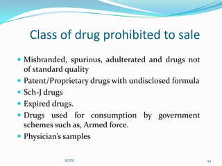 Class of drug prohibited to sale
 Misbranded, spurious, adulterated and drugs not
    of standard quality
   Patent/Proprietary drugs with undisclosed formula
   Sch-J drugs
   Expired drugs.
   Drugs used for consumption by government
    schemes such as, Armed force.
   Physician’s samples

               SJTPC                                    54
 