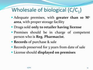 Wholesale of biological (C/C1)
 Adequate premises, with greater than 10 M2
  area, with proper storage facility
 Drugs sold only to retailer having license
 Premises should be in charge of competent
  person who is Reg. Pharmacist.
 Records of purchase & sale
 Records preserved for 3 years from date of sale
 License should displayed on premises



          SJTPC                                     55
 