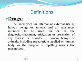Definitions
Drugs :
     All medicines for internal or external use of
 human beings or animals and all substances
 intended to be used for or in the
 diagnosis, treatment, mitigation or prevention of
 any disease or disorder in human beings or
 animals, including preparations applied on human
 body for the purpose of repelling insects like
 mosquitoes.


            SJTPC                                    6
 
