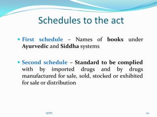 Schedules to the act
 First schedule – Names of books under
 Ayurvedic and Siddha systems

 Second schedule – Standard to be complied
 with by imported drugs and by drugs
 manufactured for sale, sold, stocked or exhibited
 for sale or distribution




          SJTPC                                      60
 