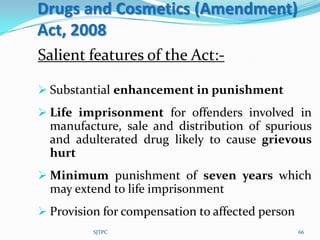Drugs and Cosmetics (Amendment)
Act, 2008
Salient features of the Act:-

 Substantial enhancement in punishment
 Life imprisonment for offenders involved in
  manufacture, sale and distribution of spurious
  and adulterated drug likely to cause grievous
  hurt
 Minimum punishment of seven years which
  may extend to life imprisonment
 Provision for compensation to affected person
          SJTPC                                   66
 