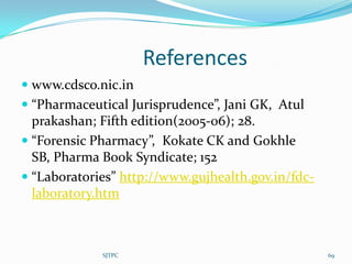 References
 www.cdsco.nic.in
 “Pharmaceutical Jurisprudence”, Jani GK, Atul
  prakashan; Fifth edition(2005-06); 28.
 “Forensic Pharmacy”, Kokate CK and Gokhle
  SB, Pharma Book Syndicate; 152
 “Laboratories” http://www.gujhealth.gov.in/fdc-
  laboratory.htm



             SJTPC                                  69
 
