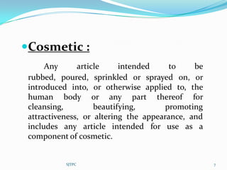 Cosmetic :
      Any      article     intended     to    be
 rubbed, poured, sprinkled or sprayed on, or
 introduced into, or otherwise applied to, the
 human body or any part thereof for
 cleansing,         beautifying,       promoting
 attractiveness, or altering the appearance, and
 includes any article intended for use as a
 component of cosmetic.


           SJTPC                                   7
 