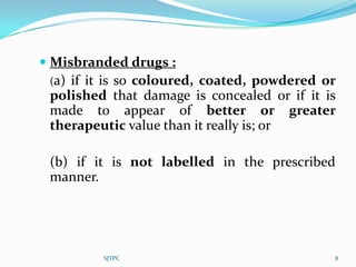  Misbranded drugs :
  (a) if it is so coloured, coated, powdered or
 polished that damage is concealed or if it is
 made to appear of better or greater
 therapeutic value than it really is; or

 (b) if it is not labelled in the prescribed
 manner.




          SJTPC                               8
 