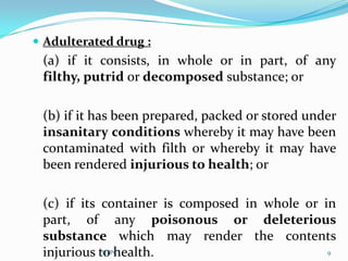  Adulterated drug :
 (a) if it consists, in whole or in part, of any
 filthy, putrid or decomposed substance; or

 (b) if it has been prepared, packed or stored under
 insanitary conditions whereby it may have been
 contaminated with filth or whereby it may have
 been rendered injurious to health; or

 (c) if its container is composed in whole or in
 part, of any poisonous or deleterious
 substance which may render the contents
 injurious to health.
            SJTPC                              9
 